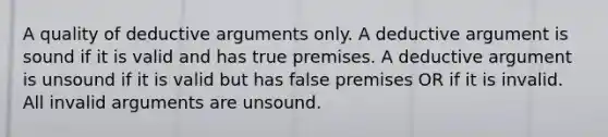 A quality of deductive arguments only. A deductive argument is sound if it is valid and has true premises. A deductive argument is unsound if it is valid but has false premises OR if it is invalid. All invalid arguments are unsound.