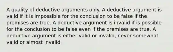 A quality of deductive arguments only. A deductive argument is valid if it is impossible for the conclusion to be false if the premises are true. A deductive argument is invalid if is possible for the conclusion to be false even if the premises are true. A deductive argument is either valid or invalid, never somewhat valid or almost invalid.