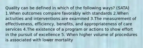 Quality can be defined in which of the following ways? (SATA) 1.When outcomes compare favorably with standards 2.When activities and interventions are examined 3.The measurement of effectiveness, efficiency, benefits, and appropriateness of care services 4.The existence of a program or actions to show effort in the pursuit of excellence 5. When higher volume of procedures is associated with lower mortality