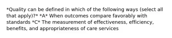 *Quality can be defined in which of the following ways (select all that apply)?* *A* When outcomes compare favorably with standards *C* The measurement of effectiveness, efficiency, benefits, and appropriateness of care services