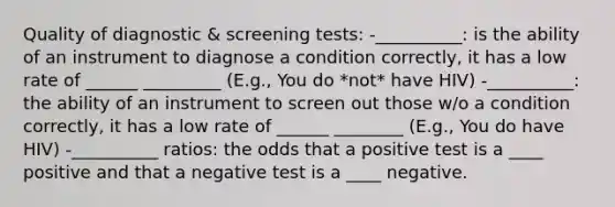 Quality of diagnostic & screening tests: -__________: is the ability of an instrument to diagnose a condition correctly, it has a low rate of ______ _________ (E.g., You do *not* have HIV) -__________: the ability of an instrument to screen out those w/o a condition correctly, it has a low rate of ______ ________ (E.g., You do have HIV) -__________ ratios: the odds that a positive test is a ____ positive and that a negative test is a ____ negative.