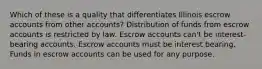 Which of these is a quality that differentiates Illinois escrow accounts from other accounts? Distribution of funds from escrow accounts is restricted by law. Escrow accounts can't be interest-bearing accounts. Escrow accounts must be interest bearing. Funds in escrow accounts can be used for any purpose.