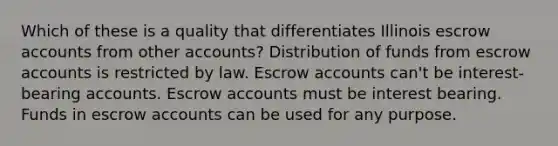 Which of these is a quality that differentiates Illinois escrow accounts from other accounts? Distribution of funds from escrow accounts is restricted by law. Escrow accounts can't be interest-bearing accounts. Escrow accounts must be interest bearing. Funds in escrow accounts can be used for any purpose.