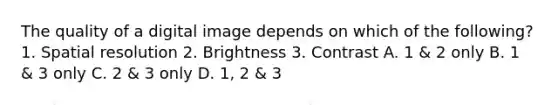 The quality of a digital image depends on which of the following? 1. Spatial resolution 2. Brightness 3. Contrast A. 1 & 2 only B. 1 & 3 only C. 2 & 3 only D. 1, 2 & 3