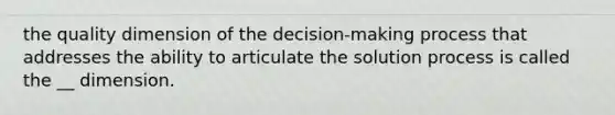 the quality dimension of the decision-making process that addresses the ability to articulate the solution process is called the __ dimension.