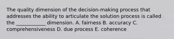 The quality dimension of the​ decision-making process that addresses the ability to articulate the solution process is called the​ ____________ dimension. A. fairness B. accuracy C. comprehensiveness D. due process E. coherence