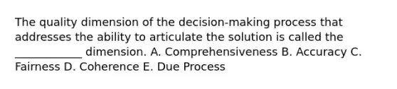 The quality dimension of the decision-making process that addresses the ability to articulate the solution is called the ____________ dimension. A. Comprehensiveness B. Accuracy C. Fairness D. Coherence E. Due Process