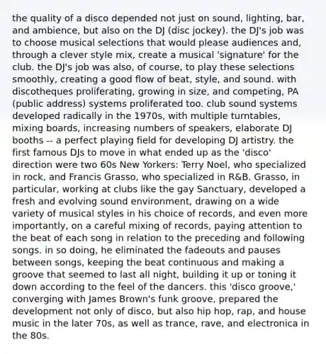 the quality of a disco depended not just on sound, lighting, bar, and ambience, but also on the DJ (disc jockey). the DJ's job was to choose musical selections that would please audiences and, through a clever style mix, create a musical 'signature' for the club. the DJ's job was also, of course, to play these selections smoothly, creating a good flow of beat, style, and sound. with discotheques proliferating, growing in size, and competing, PA (public address) systems proliferated too. club sound systems developed radically in the 1970s, with multiple turntables, mixing boards, increasing numbers of speakers, elaborate DJ booths -- a perfect playing field for developing DJ artistry. the first famous DJs to move in what ended up as the 'disco' direction were two 60s New Yorkers: Terry Noel, who specialized in rock, and Francis Grasso, who specialized in R&B. Grasso, in particular, working at clubs like the gay Sanctuary, developed a fresh and evolving sound environment, drawing on a wide variety of musical styles in his choice of records, and even more importantly, on a careful mixing of records, paying attention to the beat of each song in relation to the preceding and following songs. in so doing, he eliminated the fadeouts and pauses between songs, keeping the beat continuous and making a groove that seemed to last all night, building it up or toning it down according to the feel of the dancers. this 'disco groove,' converging with James Brown's funk groove, prepared the development not only of disco, but also hip hop, rap, and house music in the later 70s, as well as trance, rave, and electronica in the 80s.