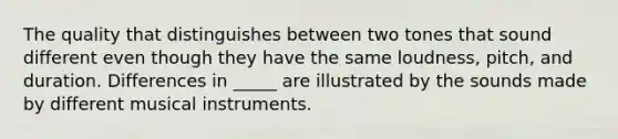 The quality that distinguishes between two tones that sound different even though they have the same loudness, pitch, and duration. Differences in _____ are illustrated by the sounds made by different musical instruments.