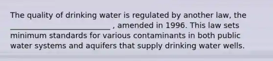 The quality of drinking water is regulated by another law, the __________________________ , amended in 1996. This law sets minimum standards for various contaminants in both public water systems and aquifers that supply drinking water wells.