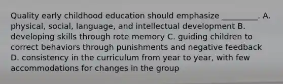 Quality early childhood education should emphasize _________. A. physical, social, language, and intellectual development B. developing skills through rote memory C. guiding children to correct behaviors through punishments and negative feedback D. consistency in the curriculum from year to year, with few accommodations for changes in the group