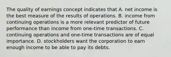 The quality of earnings concept indicates that A. net income is the best measure of the results of operations. B. income from continuing operations is a more relevant predictor of future performance than income from​ one-time transactions. C. continuing operations and​ one-time transactions are of equal importance. D. stockholders want the corporation to earn enough income to be able to pay its debts.