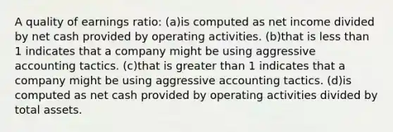 A quality of earnings ratio: (a)is computed as net income divided by net cash provided by operating activities. (b)that is less than 1 indicates that a company might be using aggressive accounting tactics. (c)that is greater than 1 indicates that a company might be using aggressive accounting tactics. (d)is computed as net cash provided by operating activities divided by total assets.