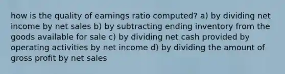 how is the quality of earnings ratio computed? a) by dividing net income by <a href='https://www.questionai.com/knowledge/ksNDOTmr42-net-sales' class='anchor-knowledge'>net sales</a> b) by subtracting ending inventory from the goods available for sale c) by dividing net cash provided by operating activities by net income d) by dividing the amount of <a href='https://www.questionai.com/knowledge/klIB6Lsdwh-gross-profit' class='anchor-knowledge'>gross profit</a> by net sales