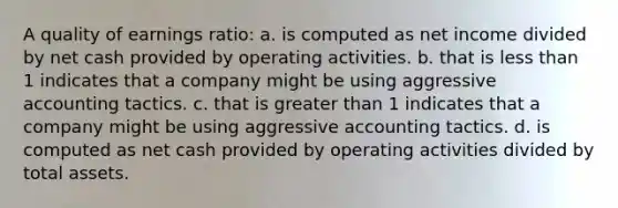 A quality of earnings ratio: a. is computed as net income divided by net cash provided by operating activities. b. that is <a href='https://www.questionai.com/knowledge/k7BtlYpAMX-less-than' class='anchor-knowledge'>less than</a> 1 indicates that a company might be using aggressive accounting tactics. c. that is <a href='https://www.questionai.com/knowledge/ktgHnBD4o3-greater-than' class='anchor-knowledge'>greater than</a> 1 indicates that a company might be using aggressive accounting tactics. d. is computed as net cash provided by operating activities divided by total assets.