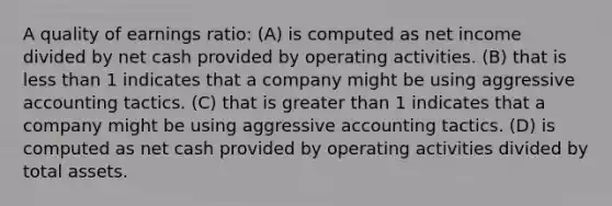 A quality of earnings ratio: (A) is computed as net income divided by net cash provided by operating activities. (B) that is less than 1 indicates that a company might be using aggressive accounting tactics. (C) that is greater than 1 indicates that a company might be using aggressive accounting tactics. (D) is computed as net cash provided by operating activities divided by total assets.