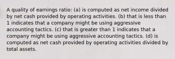 A quality of earnings ratio: (a) is computed as net income divided by net cash provided by operating activities. (b) that is <a href='https://www.questionai.com/knowledge/k7BtlYpAMX-less-than' class='anchor-knowledge'>less than</a> 1 indicates that a company might be using aggressive accounting tactics. (c) that is <a href='https://www.questionai.com/knowledge/ktgHnBD4o3-greater-than' class='anchor-knowledge'>greater than</a> 1 indicates that a company might be using aggressive accounting tactics. (d) is computed as net cash provided by operating activities divided by total assets.