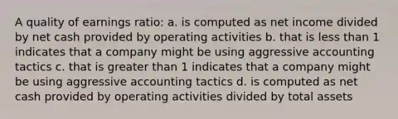 A quality of earnings ratio: a. is computed as net income divided by net cash provided by operating activities b. that is less than 1 indicates that a company might be using aggressive accounting tactics c. that is greater than 1 indicates that a company might be using aggressive accounting tactics d. is computed as net cash provided by operating activities divided by total assets