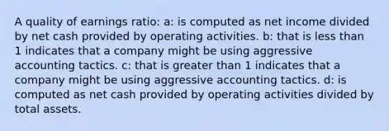 A quality of earnings ratio: a: is computed as net income divided by net cash provided by operating activities. b: that is less than 1 indicates that a company might be using aggressive accounting tactics. c: that is greater than 1 indicates that a company might be using aggressive accounting tactics. d: is computed as net cash provided by operating activities divided by total assets.