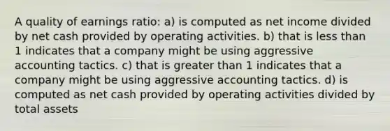 A quality of earnings ratio: a) is computed as net income divided by net cash provided by operating activities. b) that is <a href='https://www.questionai.com/knowledge/k7BtlYpAMX-less-than' class='anchor-knowledge'>less than</a> 1 indicates that a company might be using aggressive accounting tactics. c) that is <a href='https://www.questionai.com/knowledge/ktgHnBD4o3-greater-than' class='anchor-knowledge'>greater than</a> 1 indicates that a company might be using aggressive accounting tactics. d) is computed as net cash provided by operating activities divided by total assets