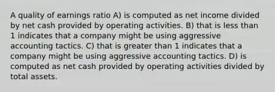 A quality of earnings ratio A) is computed as net income divided by net cash provided by operating activities. B) that is less than 1 indicates that a company might be using aggressive accounting tactics. C) that is greater than 1 indicates that a company might be using aggressive accounting tactics. D) is computed as net cash provided by operating activities divided by total assets.