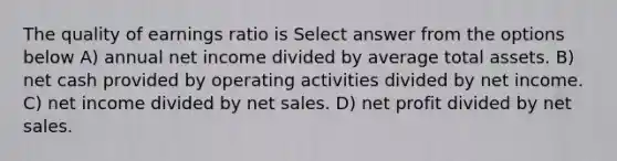 The quality of earnings ratio is Select answer from the options below A) annual net income divided by average total assets. B) net cash provided by operating activities divided by net income. C) net income divided by <a href='https://www.questionai.com/knowledge/ksNDOTmr42-net-sales' class='anchor-knowledge'>net sales</a>. D) net profit divided by net sales.