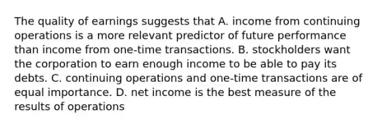 The quality of earnings suggests that A. income from continuing operations is a more relevant predictor of future performance than income from​ one-time transactions. B. stockholders want the corporation to earn enough income to be able to pay its debts. C. continuing operations and​ one-time transactions are of equal importance. D. net income is the best measure of the results of operations