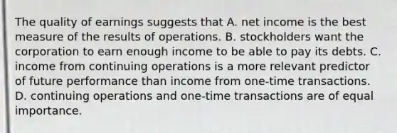 The quality of earnings suggests that A. net income is the best measure of the results of operations. B. stockholders want the corporation to earn enough income to be able to pay its debts. C. income from continuing operations is a more relevant predictor of future performance than income from​ one-time transactions. D. continuing operations and​ one-time transactions are of equal importance.