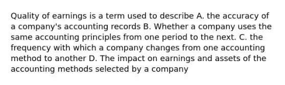 Quality of earnings is a term used to describe A. the accuracy of a company's accounting records B. Whether a company uses the same accounting principles from one period to the next. C. the frequency with which a company changes from one accounting method to another D. The impact on earnings and assets of the accounting methods selected by a company