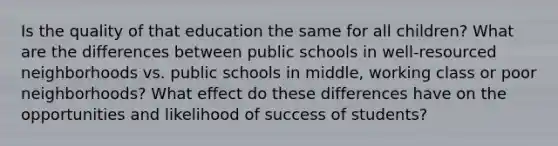 Is the quality of that education the same for all children? What are the differences between public schools in well-resourced neighborhoods vs. public schools in middle, working class or poor neighborhoods? What effect do these differences have on the opportunities and likelihood of success of students?