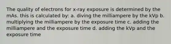 The quality of electrons for x-ray exposure is determined by the mAs. this is calculated by: a. diving the milliampere by the kVp b. multiplying the milliampere by the exposure time c. adding the milliampere and the exposure time d. adding the kVp and the exposure time