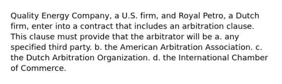 Quality Energy Company, a U.S. firm, and Royal Petro, a Dutch firm, enter into a contract that includes an arbitration clause. This clause must provide that the arbitrator will be a. any specified third party. b. the American Arbitration Association. c. the Dutch Arbitration Organization. d. the International Chamber of Commerce.