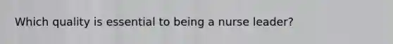 Which quality is essential to being a nurse leader?