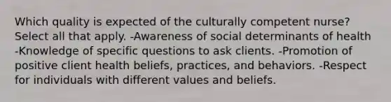 Which quality is expected of the culturally competent nurse? Select all that apply. -Awareness of social determinants of health -Knowledge of specific questions to ask clients. -Promotion of positive client health beliefs, practices, and behaviors. -Respect for individuals with different values and beliefs.