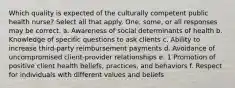 Which quality is expected of the culturally competent public health nurse? Select all that apply. One, some, or all responses may be correct. a. Awareness of social determinants of health b. Knowledge of specific questions to ask clients c. Ability to increase third-party reimbursement payments d. Avoidance of uncompromised client-provider relationships e. 1 Promotion of positive client health beliefs, practices, and behaviors f. Respect for individuals with different values and beliefs