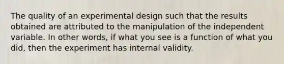 The quality of an experimental design such that the results obtained are attributed to the manipulation of the independent variable. In other words, if what you see is a function of what you did, then the experiment has internal validity.