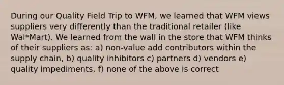 During our Quality Field Trip to WFM, we learned that WFM views suppliers very differently than the traditional retailer (like Wal*Mart). We learned from the wall in the store that WFM thinks of their suppliers as: a) non-value add contributors within the supply chain, b) quality inhibitors c) partners d) vendors e) quality impediments, f) none of the above is correct