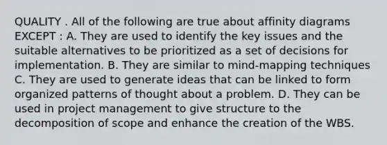 QUALITY . All of the following are true about affinity diagrams EXCEPT : A. They are used to identify the key issues and the suitable alternatives to be prioritized as a set of decisions for implementation. B. They are similar to mind-mapping techniques C. They are used to generate ideas that can be linked to form organized patterns of thought about a problem. D. They can be used in project management to give structure to the decomposition of scope and enhance the creation of the WBS.