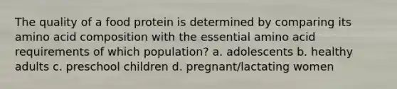 The quality of a food protein is determined by comparing its amino acid composition with the essential amino acid requirements of which population? a. adolescents b. healthy adults c. preschool children d. pregnant/lactating women