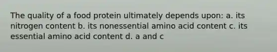 The quality of a food protein ultimately depends upon: a. its nitrogen content b. its nonessential amino acid content c. its essential amino acid content d. a and c