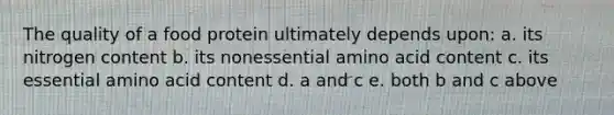 The quality of a food protein ultimately depends upon: a. its nitrogen content b. its nonessential amino acid content c. its essential amino acid content d. a and c e. both b and c above