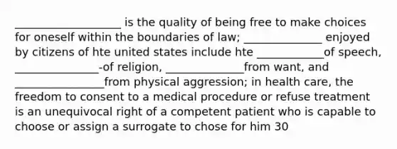 ___________________ is the quality of being free to make choices for oneself within the boundaries of law; ______________ enjoyed by citizens of hte united states include hte ____________of speech, _______________-of religion, ______________from want, and ________________from physical aggression; in health care, the freedom to consent to a medical procedure or refuse treatment is an unequivocal right of a competent patient who is capable to choose or assign a surrogate to chose for him 30