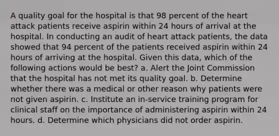 A quality goal for the hospital is that 98 percent of the heart attack patients receive aspirin within 24 hours of arrival at the hospital. In conducting an audit of heart attack patients, the data showed that 94 percent of the patients received aspirin within 24 hours of arriving at the hospital. Given this data, which of the following actions would be best? a. Alert the Joint Commission that the hospital has not met its quality goal. b. Determine whether there was a medical or other reason why patients were not given aspirin. c. Institute an in-service training program for clinical staff on the importance of administering aspirin within 24 hours. d. Determine which physicians did not order aspirin.