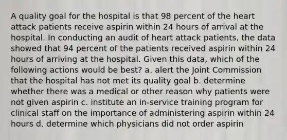 A quality goal for the hospital is that 98 percent of the heart attack patients receive aspirin within 24 hours of arrival at the hospital. In conducting an audit of heart attack patients, the data showed that 94 percent of the patients received aspirin within 24 hours of arriving at the hospital. Given this data, which of the following actions would be best? a. alert the Joint Commission that the hospital has not met its quality goal b. determine whether there was a medical or other reason why patients were not given aspirin c. institute an in-service training program for clinical staff on the importance of administering aspirin within 24 hours d. determine which physicians did not order aspirin