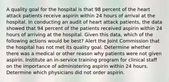 A quality goal for the hospital is that 98 percent of the heart attack patients receive aspirin within 24 hours of arrival at the hospital. In conducting an audit of heart attack patients, the data showed that 94 percent of the patients received aspirin within 24 hours of arriving at the hospital. Given this data, which of the following actions would be best? Alert the Joint Commission that the hospital has not met its quality goal. Determine whether there was a medical or other reason why patients were not given aspirin. Institute an in-service training program for clinical staff on the importance of administering aspirin within 24 hours. Determine which physicians did not order aspirin.