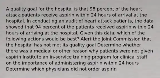 A quality goal for the hospital is that 98 percent of the heart attack patients receive aspirin within 24 hours of arrival at the hospital. In conducting an audit of heart attack patients, the data showed that 94 percent of the patients received aspirin within 24 hours of arriving at the hospital. Given this data, which of the following actions would be best? Alert the Joint Commission that the hospital has not met its quality goal Determine whether there was a medical or other reason why patients were not given aspirin Institute an in-service training program for clinical staff on the importance of administering aspirin within 24 hours Determine which physicians did not order aspirin