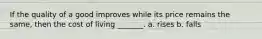 If the quality of a good improves while its price remains the same, then the cost of living _______. a. rises b. falls