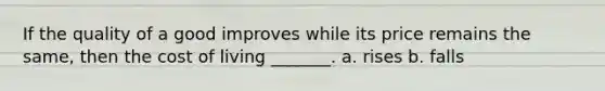 If the quality of a good improves while its price remains the same, then the cost of living _______. a. rises b. falls