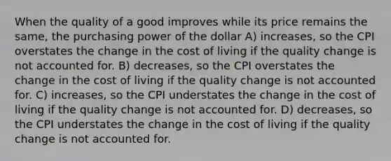 When the quality of a good improves while its price remains the same, the purchasing power of the dollar A) increases, so the CPI overstates the change in the cost of living if the quality change is not accounted for. B) decreases, so the CPI overstates the change in the cost of living if the quality change is not accounted for. C) increases, so the CPI understates the change in the cost of living if the quality change is not accounted for. D) decreases, so the CPI understates the change in the cost of living if the quality change is not accounted for.