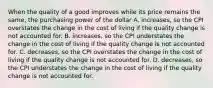 When the quality of a good improves while its price remains the same, the purchasing power of the dollar A. increases, so the CPI overstates the change in the cost of living if the quality change is not accounted for. B. increases, so the CPI understates the change in the cost of living if the quality change is not accounted for. C. decreases, so the CPI overstates the change in the cost of living if the quality change is not accounted for. D. decreases, so the CPI understates the change in the cost of living if the quality change is not accounted for.